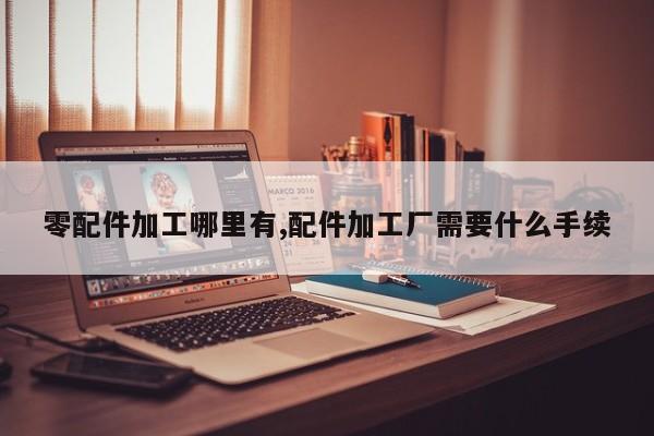 零配件加工哪里有,配件加工厂需要什么手续