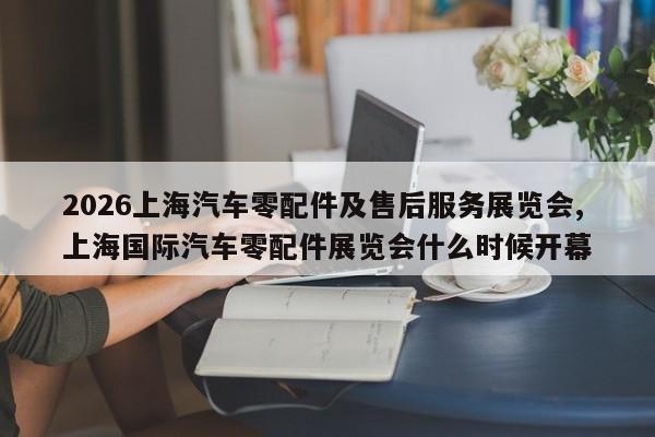 2026上海汽车零配件及售后服务展览会,上海国际汽车零配件展览会什么时候开幕