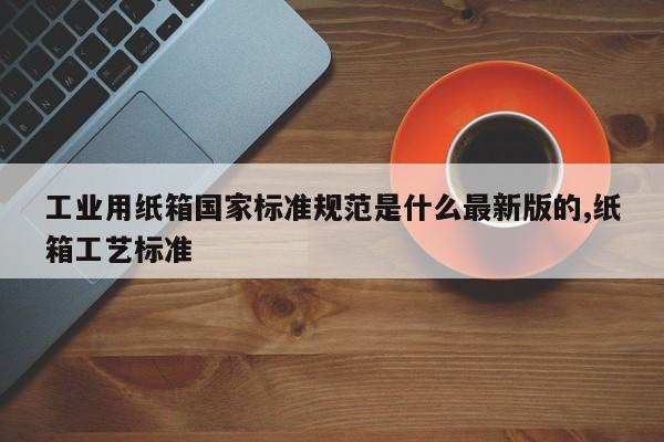 工业用纸箱国家标准规范是什么最新版的,纸箱工艺标准
