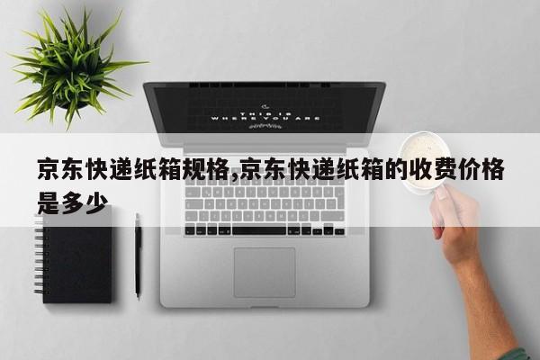 京东快递纸箱规格,京东快递纸箱的收费价格是多少