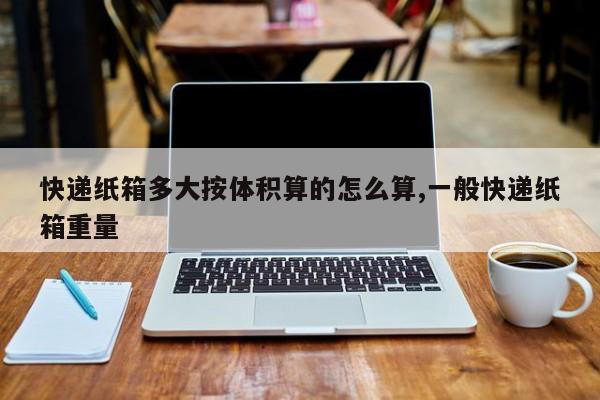 快递纸箱多大按体积算的怎么算,一般快递纸箱重量