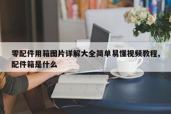 零配件用箱图片详解大全简单易懂视频教程,配件箱是什么